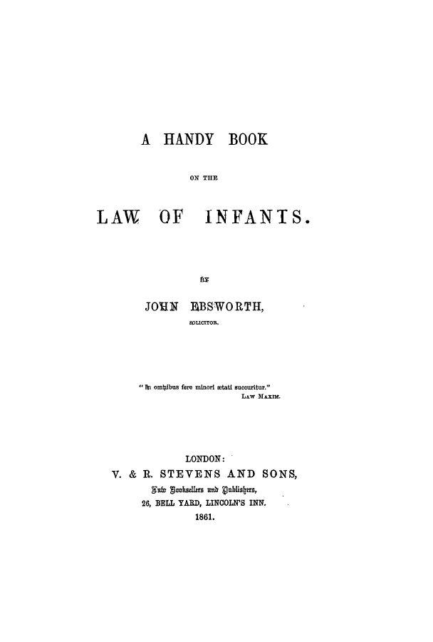 handle is hein.beal/hanboin0001 and id is 1 raw text is: A HANDY BOOK
ON THE
LAW OF INFANTS.

JO'HN EBSWORTH,
SOLICITOR.
'fti om ibus fore minori atati succuritur.
LAw MAUXIN.
LONDON:
V. & R. STEVENS AND SONS,
f     nkullers ad vnblisbas,
26, BELL YARD, LINCOLN'S INN.
1861.


