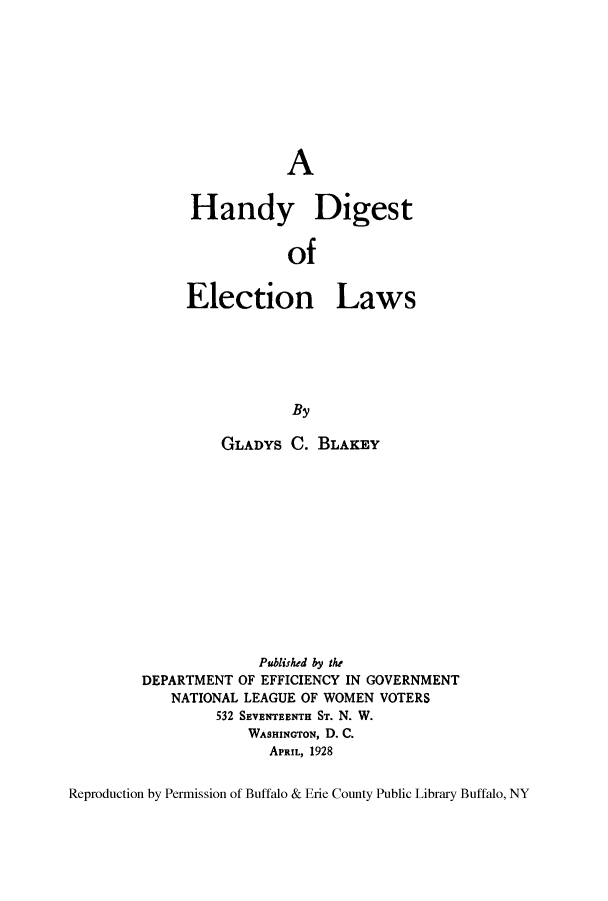 handle is hein.beal/handiel0001 and id is 1 raw text is: ï»¿A
Handy Digest
of
Election Laws
By

GLADYS C. BLAKEY
Published by the
DEPARTMENT OF EFFICIENCY IN GOVERNMENT
NATIONAL LEAGUE OF WOMEN VOTERS
532 SEVENTEENTH ST. N. W.
WASHINGTON, D. C.
APRIL, 1928

Reproduction by Permission of Buffalo & Erie County Public Library Buffalo, NY


