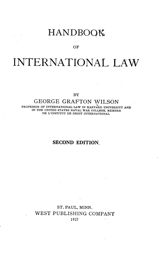 handle is hein.beal/hanila0001 and id is 1 raw text is: HANDBOOK
OF
INTERNATIONAL LAW
BY
GEORGE GRAFTON WILSON
PROFESSOR OF INTERNATIONAL LAW IN HARVARD UNIVERSITY AND
IN THE UNITED STATES NAVAL WAR COLLEGE, MEMBRE
DE L'INSTITUT DE DROIT INTERNATIONAL
SECOND EDITION.
ST. PAUL, MINN.
WEST PUBLISHING COMPANY
1927


