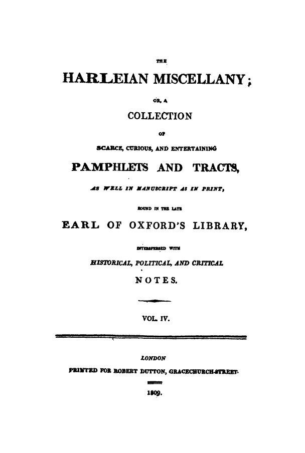 handle is hein.beal/harlmisc0004 and id is 1 raw text is: 






                  mEN

HARLEIAN MISCELLANY;


                  41. A

             COLLECTION



       SCA R E, CURIOUS, AND ENTERTAININd


  PAMPHLEI.         AND  TRACTS,

     AS WZLL IN 54 NUsCitPT is IN PRINT,

               I ouD IN TIro Lam

EARL OF OXFORD'S LIBRARY,


HIS7oJRCAL,


Drruiqmw wnU

POLITICAL, AD CRITICAL

NOTES.


VOL IV.


              LONDON

IPILiNTD FO1 ROBERT DUTrON, GRA C.CBURCHRM.

               1809.m


