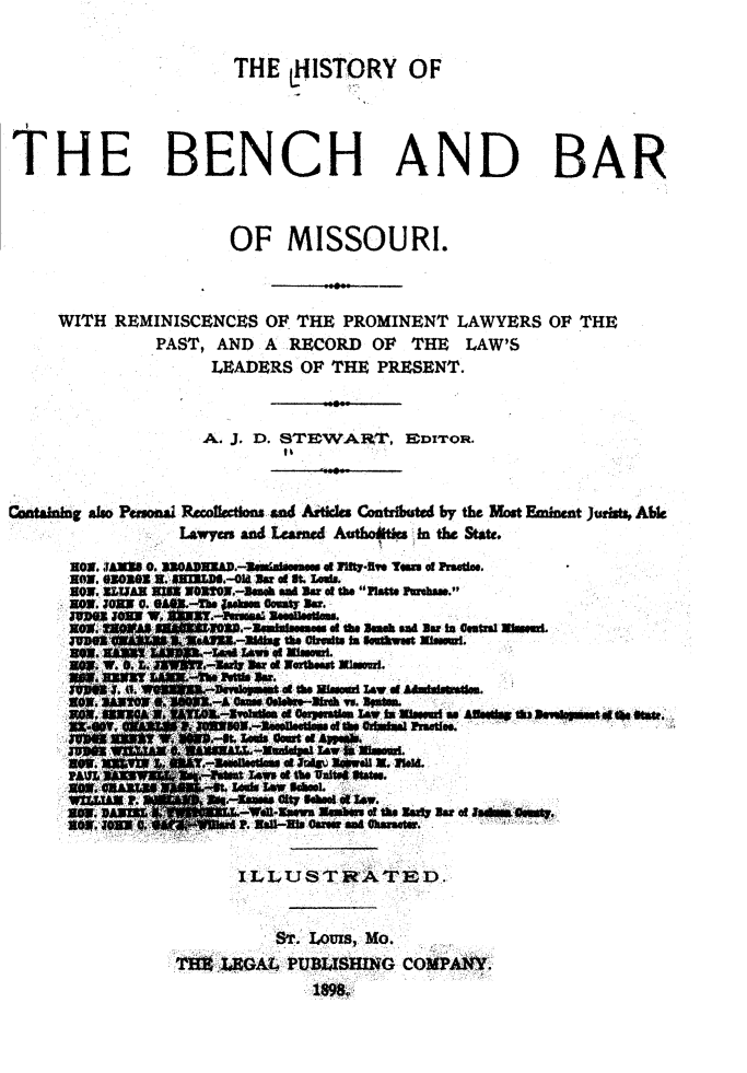 handle is hein.beal/hbbmo0001 and id is 1 raw text is: 


                       THE   LHISTORY OF




THE BENCH AND BAR



                      OF MISSOURI.



     WITH  REMINISCENCES  OF THE  PROMINENT   LAWYERS  OF THE
               PAST, AND  A RECORD   OF  THE  LAW'S
                     LEADERS  OF THE PRESENT.



                     A. J. D. STEWAr    EDrron.



Costabinj also Pgosal Recofactlons and Atkles Contrfiuted by the Most Eminent Jurist Able
                 Lawyers and eamed Au&  in the State.

      nON.  JAN*I 0. 31OAN3WD.-eadamM dna I1 Ired yous c Pree.
      now. 03001se . nWrA.-014  a1 a . i.e.
      8OW. UEMAR  U=W WORTO.-Senh an Bar d the PlaU Pmhem.
      NOW. oaw e  -   aso  omew asr.
      gag           Jf  w.3a...*** e  01 te seme  at Bar to estral alsear.

        -.W.0        Ba-u r 01 Worthest Misearl.
             . H. S~evpet   01 the Steaedl 01 ofAmiaso.
                       A Ofns enate-shes w. assem.
                 M.         & Gl.- e r~ pora1te lato iss P as sett sSvgh h
                    an.W. . t..7 ..  ati   as rml  wit s.






                 0.98
      P10tt* r       -  Jw s %I*t -k T o. St
             agIA. fast ealsd AS Schol

      P0.WA            14 - ofRxaw A#essesl o thhir smfIs.es
         to. Ps .      .&A4'tt-s caree de L how se



                       I L LU  TJ S  R A FE D.-


                           STr. Lours, Mo.
                 'fB,  LEAl, PUBLISHING COMPANY.


