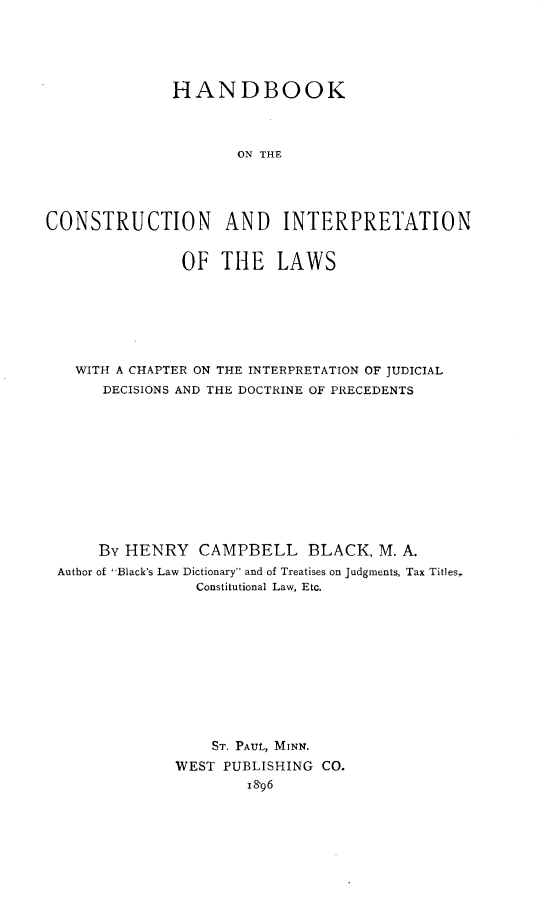 handle is hein.beal/hbcil0001 and id is 1 raw text is: 






              HANDBOOK




                     ON THE





CONSTRUCTION AND INTERPRETATION


               OF  THE LAWS








   WITH A CHAPTER ON THE INTERPRETATION OF JUDICIAL
      DECISIONS AND THE DOCTRINE OF PRECEDENTS












      By HENRY   CAMPBELL BLACK, M. A.
 Author of Black's Law Dictionary and of Treatises on Judgments, Tax Titles,
                 Constitutional Law, Etc.












                 ST. PAUL, MINN.

              WEST  PUBLISHING CO.
                      1896


