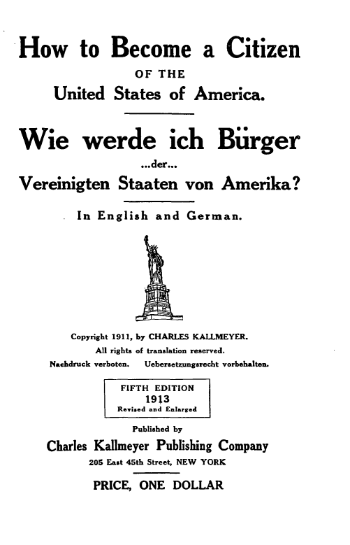 handle is hein.beal/hbctzusa0001 and id is 1 raw text is: 


How to Become a Citizen
                  OF THE

     United States of America.



Wie werde ich Biirger
                   ...der...

Vereinigten Staaten von Amerika?

         In English and German.









         Copyright 1911, by CHARLES KALLMEYER.
            All rights of translation reserved.
     Nachdruck verboten. Uebersetzungsrecht vorbehalten.

                FIFTH EDITION
                    1913
               Revised and Enlarged
                  Published by
    Charles Kallmeyer Publishing Company
           205 East 45th Street, NEW YORK

           PRICE, ONE DOLLAR


