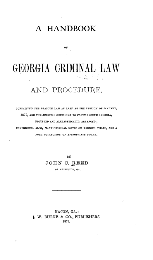handle is hein.beal/hbgaclp0001 and id is 1 raw text is: 







          A HANDBOOK




                      OF






GEORGIA CRIMINAL LAW





        AND PROCEDURE,




 CONTAINING THE STATUTE LAW AS LATE AS THE SESSION OF JANUARY,

   1872, AND THE JUDICIAL DECISIONS TO FORTY-SECOND GEORGIA,

          DIGESTED AND ALPHABETICALLY ARRANGED;

 COMPRISING, ALSO, MANY ORIGINAL NOTES ON YTRIOUS TITLES, AND A

          FULL COLLECTION OF APPROPRIATE FORMS.





                       BY

              JOHN C. REED
                  OF LEXINGTON. GA.











                  MACON, GA.:
         J, W. BURKE & CO., PUBLISHERS.
                      1873.


