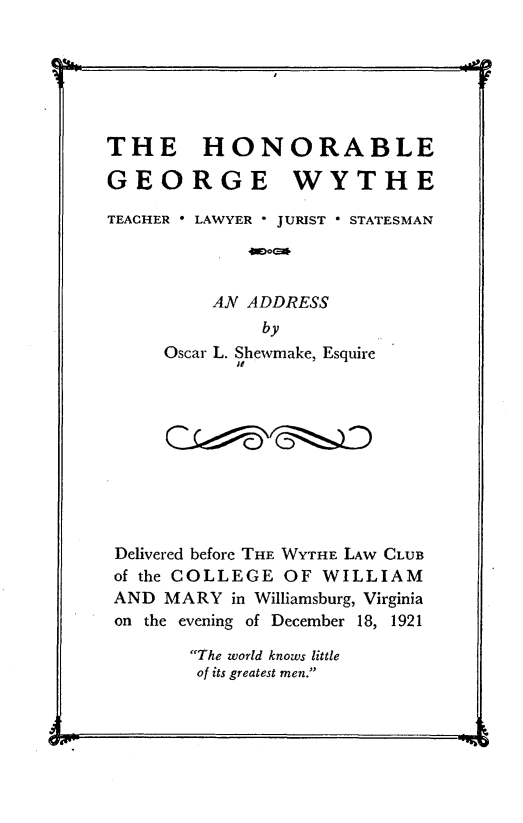 handle is hein.beal/hbgewe0001 and id is 1 raw text is: 






THE HONORABLE

GEORGE WYTHE

TEACHER * LAWYER - JURIST * STATESMAN



          AN ADDRESS
              by
     Oscar L. Shewmake, Esquire










 Delivered before THE WYTHE LAW CLUB
 of the COLLEGE OF WILLIAM
 AND MARY  in Williamsburg, Virginia
 on the evening of December 18, 1921

        The world knows little
        of its greatest men.


- L w. --                            --&


