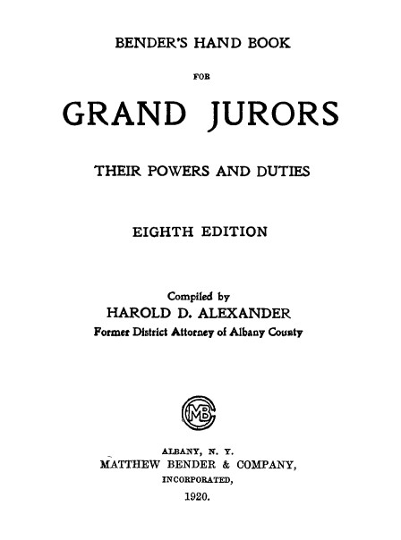handle is hein.beal/hbgju0001 and id is 1 raw text is: BENDER'S HAND BOOK

]FOR
GRAND JURORS
THEIR POWERS AND DUTIES
EIGHTH EDITION
Compiled by
HAROLD D. ALEXANDER
Former District Attorney of Albany County
ALBANY, N. Y.
MATTHEW BENDER & COMPANY,
INCORPORATED,
1920.


