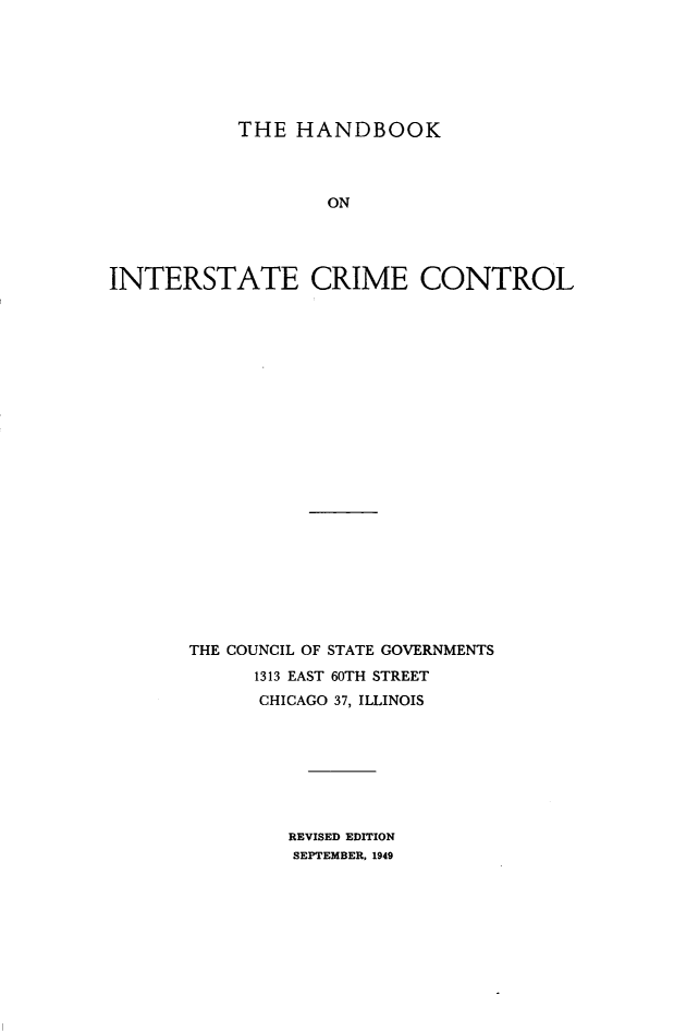 handle is hein.beal/hbintcct0001 and id is 1 raw text is: 






           THE HANDBOOK



                   ON




INTERSTATE CRIME CONTROL


THE COUNCIL OF STATE GOVERNMENTS
      1313 EAST 60TH STREET
      CHICAGO 37, ILLINOIS


REVISED EDITION
SEPTEMBER. 1949


