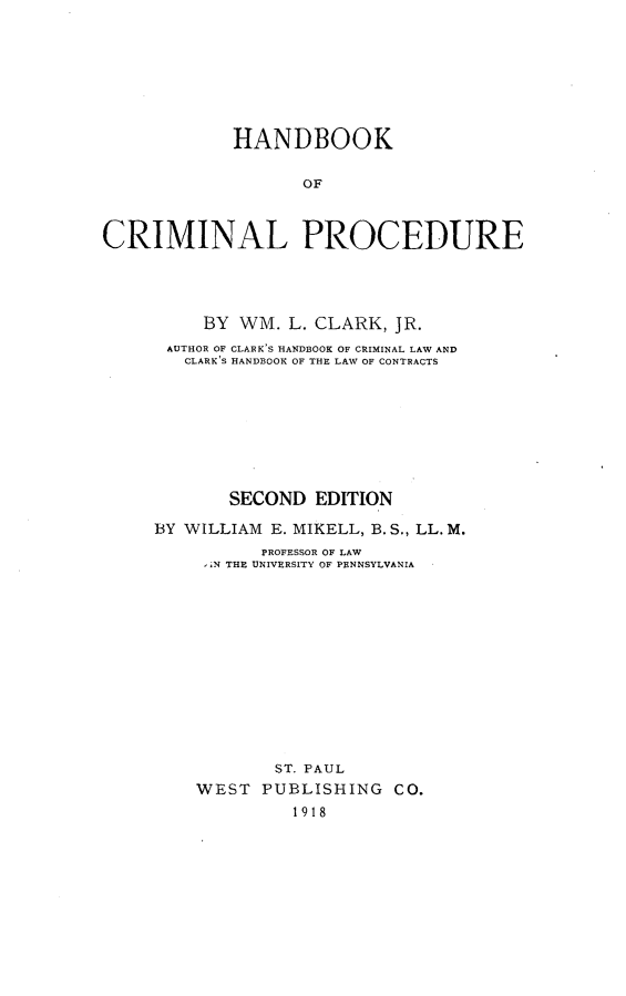 handle is hein.beal/hbkcrimp0001 and id is 1 raw text is: 







            HANDBOOK

                   OF



CRIMINAL PROCEDURE


     BY WM. L. CLARK, JR.
 AUTHOR OF CLARK'S HANDBOOK OF CRIMINAL LAW AND
   CLARK'S HANDBOOK OF THE LAW OF CONTRACTS








       SECOND EDITION

BY WILLIAM E. MIKELL, B.S., LL. M.
          PROFESSOR OF LAW
     , iN THE UNIVERSITY OF PENNSYLVANIA













            ST. PAUL
    WEST PUBLISHING CO.
             1918


