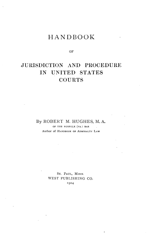 handle is hein.beal/hbkjurpc0001 and id is 1 raw text is: 









         HANDBOOK



                 OF



JURISDICTION AND PROCEDURE

      IN  UNITED STATES

             COURTS


By ROBERT M. HUGHES, M. A.
      OF THE NORFOLK (VA.) BAR  .
  Author of HANDBOOK OF ADMIRALTY LAW











       ST. PAUL, MINN.
    WEST PUBLISHING CO.
          1904


