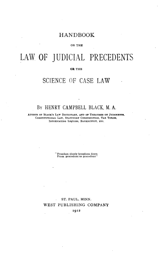 handle is hein.beal/hblajupc0001 and id is 1 raw text is: 










                  HANDBOOK


                       ON THE



LAW OF JUDICIAL PRECEDENTS


                       OR THE



          SCIENCE OF CASE LAW                  -








        By HENRY CAMPBELL BLACK, M. A.

   AUTHOR OF BLACK's LAW DICTIONARY, AND Or TREATIsES ON JUDGMENTS,
       CONSTITUTIONAL LAw, STATUTORY CONSTRUCTION, TAX TITLES,
             INTOXICATING LIQUORS, BANKRUPTCY, ETC.










                 Freedom slowly broadens down
                 From precedent to precedent













                   ST. PAUL, MINN.

           WEST  PUBLISHING COMPANY
                        1912


