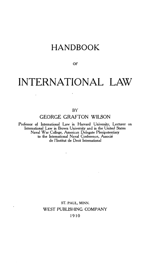handle is hein.beal/hbokinla0001 and id is 1 raw text is: 








               HANDBOOK


                        OF



INTERNATIONAL LAW




                        BY
         GEORGE GRAFTON WILSON
Professor of International Law in Harvard University, Lecturer on
   International Law in Brown University and in the United States
     Naval War College, American Delegate Plenipotentiary
        to the International Naval Conference, Associi
              de l'Institut de Droit International












                   ST. PAUL, MINN.
           WEST PUBLISHING COMPANY
                       1910


