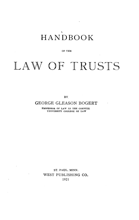 handle is hein.beal/hbowtrus0001 and id is 1 raw text is: 










         HANDBOOK


                OF THE




LAW OF TRUSTS








                 BY


GEORGE GLEASON BOGERT
  PROFESSOR OF LAW IN THE CORNELL
    UNIVERSITY COLLEGE OF LAW


















      ST. PAUL, MINN.
   WEST PUBLISHING CO.
         1921


