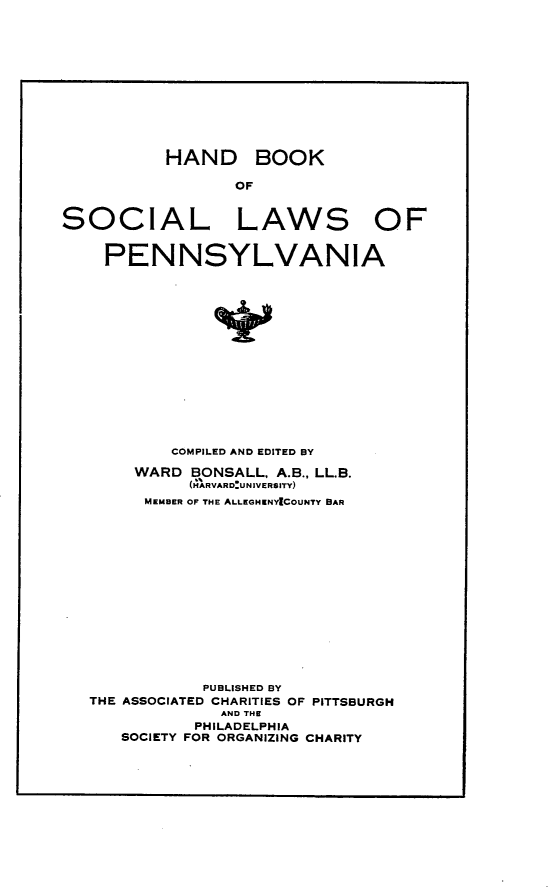 handle is hein.beal/hbsoclpa0001 and id is 1 raw text is: 











HAND


BOOK


SOCIAL LAWS OF


    PENNSYLVANIA















           COMPILED AND EDITED BY
       WARD BONSALL, A.B., LL.B.
             (H*ARVAR DU N IVE R$ ITY)
        MEMBER OF' THE ALLEGHENYICOUNTY BAR














              PUBLISHED BY
   THE ASSOCIATED CHARITIES OF PITTSBURGH
                AND THE
             PHILADELPHIA
      SOCIETY FOR ORGANIZING CHARITY


