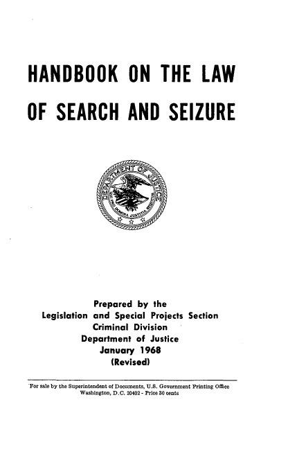 handle is hein.beal/hbsrchiz0001 and id is 1 raw text is: 





HANDBOOK ON THE LAW



OF SEARCH AND SEIZURE


              Prepared by the
   Legislation and Special Projects Section
              Criminal Division
           Department of Justice
               January 1968
                 (Revised)

For sale by the Superintendent of Documents, U.S. Government Printing Office
           Washington, D.C. 20402- Price 30 cents



