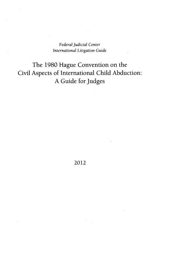 handle is hein.beal/hccaic0001 and id is 1 raw text is: 





                Federal Judicial Center
              International Litigation Guide

      The 1980 Hague Convention on the
Civil Aspects of International Child Abduction:
              A Guide for Judges


2012



