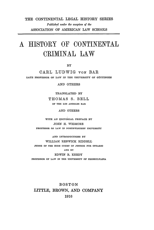 handle is hein.beal/hccl0006 and id is 1 raw text is: THE CONTINENTAL LEGAL HISTORY SERIES
Published under the auspices of the
ASSOCIATION OF AiVIERICAN LAW SCHOOLS
A HISTORY OF CONTINENTAL
CRIMINAL LAW
BY
CARL LUDWIG voN BAR
LATE PROFESSOR OF LAW IN THE UNIVERSITY OF GTTINGEN
AND OTHERS
TRANSLATED BY
THOMAS S. BELL
OF THE LOS ANGELES BAR
AND OTHERS
WITH AN EDITORIAL PREFACE BY
JOHN H. WIGMORE
PROFESSOR OF LAW IN NORTHWESTERN UNIVERSITY
AND INTRODUCTIONS BY
WILLIAMI RENWICK RIDDELL
JUDGE OF THE HIGH COURT OF JUSTICE FOR ONTARIO
AND BY
EDWIN R. KEEDY
PROFESSOR OF LAW IN THE UNIVERSITY OF PENNSYLVANIA
BOSTON
LITTLE, BROWN, AND COMTANY
1916


