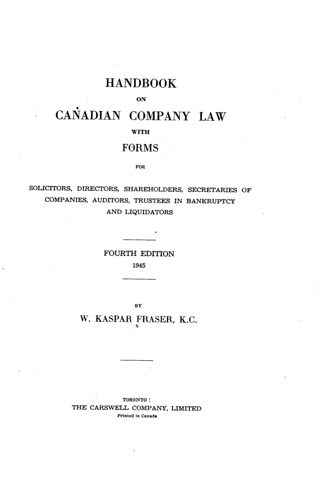 handle is hein.beal/hcclfssc0001 and id is 1 raw text is: HANDBOOK
ON
CANADIAN COMPANY LAW
WITH
FORMS
FOR

SOLICITORS, DIRECTORS, SHAREHOLDERS, SECRETARIES OF
COMPANIES, AUDITORS, TRUSTEES IN BANKRUPTCY
AND LIQUIDATORS
FOURTH EDITION
1945

BY
W. KASPAR FRASER, K.C.

TORONTO :
THE CARSWELL COMPANY, LIMITED
Printed In Canada


