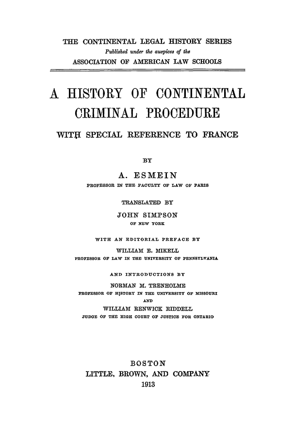 handle is hein.beal/hccp0005 and id is 1 raw text is: THE CONTINENTAL LEGAL HISTORY SERIES
Publi8hed under the aus*es of the
ASSOCIATION OF AMERICAN LAW SCHOOLS
A HISTORY OF CONTINENTAL
CRIMINAL PROCEDURE
WITff SPECIAL REFERENCE TO FRANCE
BY
A. ESMEIN
PROFESSOR IN THE FACULTY OF LAW OF PARIS
TRANSLATED BY
JOHN SIMPSON
OF NEW YORK
WITH AN EDITORIAL PREFACE BY
WILLIAM E. MIKELL
PROFESSOR OF LAW IN THE UNIVERSITY OF PENNSYLVANIA.
AND INTRODUCTIONS BY
NORMAN M. TRENHOLME
PROFESSOR OF HISTORY IN THE UNIVERSITY OF MISSOURI
AND
WILLIAM RENWICK RIDDELL
JUDGE OF THE HIGH COURT OF JUSTICE FOR ONTARIO
BOSTON
LITTLE, BROWN, AND COMPANY
1913


