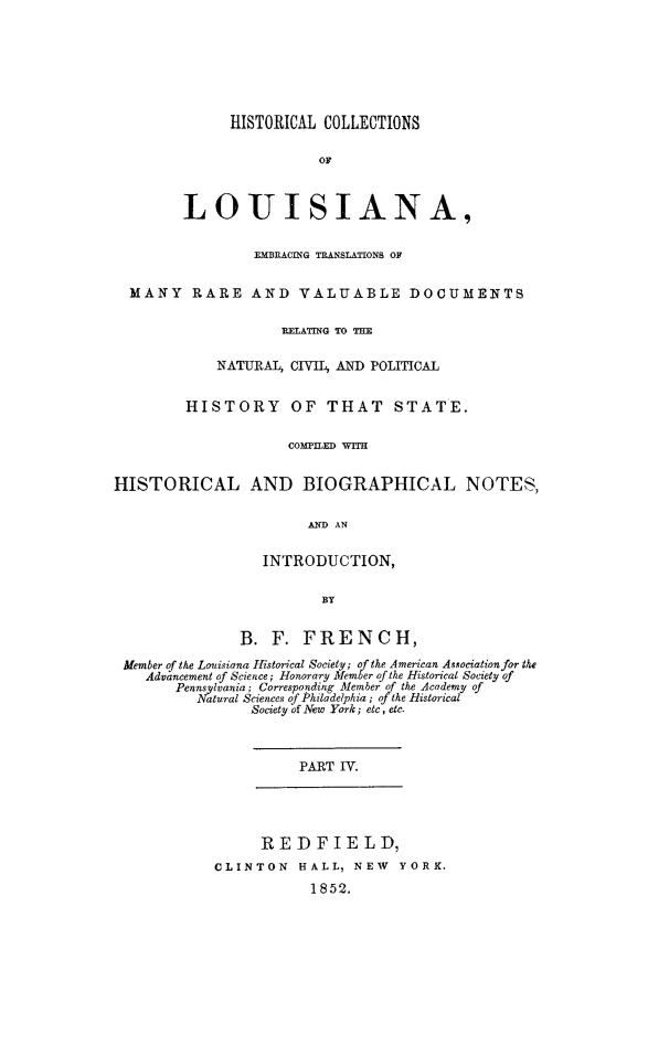 handle is hein.beal/hcla0004 and id is 1 raw text is: 







              HISTORICAL COLLECTIONS

                        OF



        LOUISIANA,


                 EMBRACING TRANSLATIONS OF


  MANY RARE AND VALUABLE DOCUMENTS

                    RELATING TO T

            NATURAL, CIVIL, AND POLITICAL


         HISTORY OF THAT STATE.

                     COMTILED WITH


HISTORICAL AND BIOGRAPHICAL NOTES,

                       AND AN


                  INTRODUCTION,

                         BY


               B. F. FRENCH,

 Member of the Louisiana Historical Society; of the American Asociation for the
    Advancement of Science; Honorary Member of the Historical Society of
       Pennsylvania; Corresponding Member of the Academy of
          Natural Sciences of Philadelphia; oj the Historical
                Society of New York; etc, etc.



                      PART IV.




                  REDFIELD,
            CLINTON HALL, NEW YORK.
                        1852.


