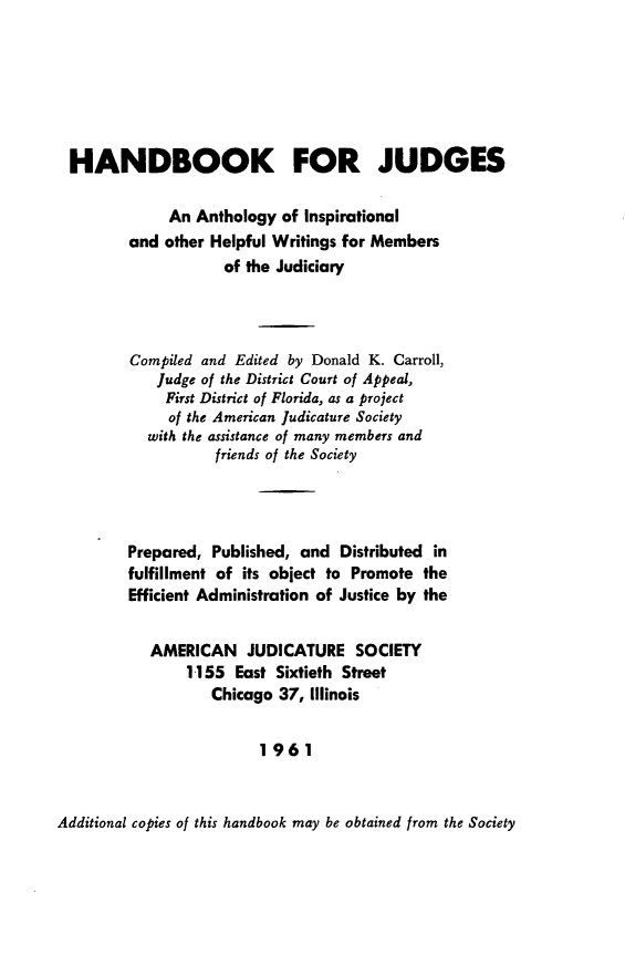 handle is hein.beal/hdbkjd0001 and id is 1 raw text is: HANDBOOK FOR JUDGES
An Anthology of Inspirational
and other Helpful Writings for Members
of the Judiciary
Compiled and Edited by Donald K. Carroll,
Judge of the District Court of Appeal,
First District of Florida, as a project
of the American Judicature Society
with the assistance of many members and
friends of the Society
Prepared, Published, and Distributed in
fulfillment of its object to Promote the
Efficient Administration of Justice by the
AMERICAN JUDICATURE SOCIETY
1155 East Sixtieth Street
Chicago 37, Illinois
1961

Additional copies of this handbook may be obtained from the Society


