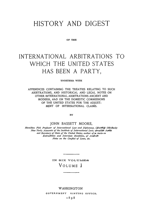 handle is hein.beal/hdi0001 and id is 1 raw text is: HISTORY AND DIGEST
OF TIE
INTERNATIONAL ARBITRATIONS TO
WHICH THE UNITED STATES
HAS BEEN A PARTY,
TOG]RTHER WITH
APPENDICES CONTAINING THE TREATIES RELATING TO SUCH
ARBITRATIONS, AND HISTORICAL AND LEGAL NOTES ON
OTHER INTERNATIONAL ARBITRATIONS ANCIENT AND
MODERN, AND ON THE DOMESTIC COMMISSIONS
OF THE UNITED STATES FOR THE ADJUST-
MENT OF INTERNATIONAL CLAIMS.
BY
JOHN BASSETT MOORE,
Hamillon Fish Professor of International Lawv and Diplomacy, C0hiid Ufiv~asi y
Ne'w York; Associate of the Institute of International Law; sjhnetTtr As t.iv
ane Secretary of State of the United States; author of ta soarn on
Extradition and Interstate Rendition, of Ainzri;0
Notes on the Conflict of Laws, etc.
IN SIX VOLUM-ITVI5
VOLUME I
WASHINGTON
GOVERNMENT   RINTING OFFICE.
1898


