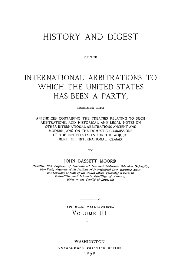 handle is hein.beal/hdi0003 and id is 1 raw text is: HISTORY AND DIGEST
OF THE
INTERNATIONAL ARBITRATIONS TO
WHICH THE UNITED STATES

HAS BEEN

A PARTY,

TOGETHER WITH
APPENDICES CONTAINING THE TREATIES RELATING TO SUCH
ARBITRATIONS, AND HISTORICAL AND LEGAL NOTES ON
OTHER INTERNATIONAL ARBITRATIONS ANCIENT AND
MODERN, AND ON THE DOMESTIC COMMISSIONS
OF THE UNITED STATES FOR THE ADJUST
MENT   OF   INTERNATIONAL CLAIMS
BY
JOHN BASSETT MOOR3
Hamillon Fish Professor of International Law and O!)omae  &nSolanbta inivelity,
New York; Associate of the Institute of InterlAdtioya Lawz iwtelirp Alist
ant Secretary of State of the United Stiftes jdltorZaf , work oit
Extradition and Interstate RPndfijtr of -1 zenat
Notes on the ConflirY of Laws. ei.

IN SIX VOLUNIV.ES
VOLUME III
WASHINGTON
GOVERNMENT  PPINTING OFFICE.
1898


