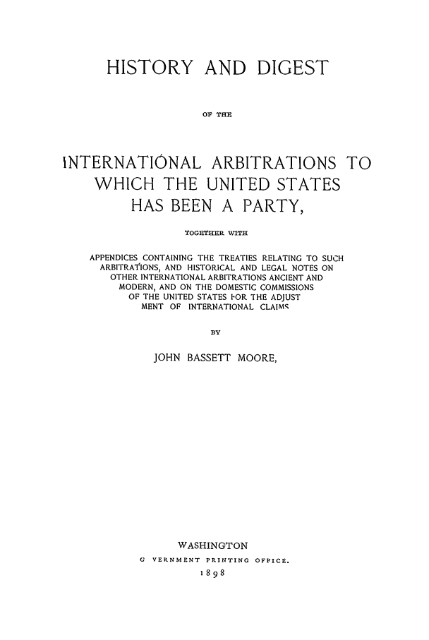handle is hein.beal/hdi0004 and id is 1 raw text is: HISTORY AND DIGEST
OF TlIS
INTERNATIONAL ARBITRATIONS TO
WHICH THE UNITED STATES

HAS BEEN

A PARTY,

TOGETHER WITH
APPENDICES CONTAINING THE TREATIES RELATING TO SUCH
ARBITRATIONS, AND HISTORICAL AND LEGAL NOTES ON
OTHER INTERNATIONAL ARBITRATIONS ANCIENT AND
MODERN, AND ON THE DOMESTIC COMMISSIONS
OF THE UNITED STATES IOR THE ADJUST
MENT OF INTERNATIONAL CLAIMS,
BY
JOHN BASSETT MOORE,

WASHINGTON
G VERNMENT PPIINTING OFFICE.
1898


