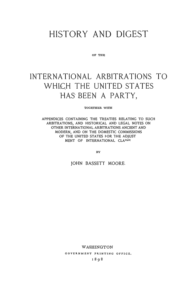 handle is hein.beal/hdi0005 and id is 1 raw text is: HISTORY AND DIGEST
OF THE
INTERNATIONAL ARBITRATIONS TO
WHIQH THE UNITED STATES
HAS BEEN A PARTY,
TOGEIHER VITH
APPENDICES CONTAINING THE TREATIES RELATING TO SUCH
ARBITRATIONS, AND HISTORICAL AND LEGAL NOTES ON
OTHER INTERNATIONAL ARBITRATIONS ANCIENT AND
MODERN, AND ON THE DOMESTIC COMMISSIONS
OF THE UNITED STATES I-OR THE ADJUST
MENT OF INTERNATIONAL CLAlMC
B3Y
JOHN BASSETT MOORE,
WASHINGTON
GOVERNMENT PRINTING OFFICE.
1898


