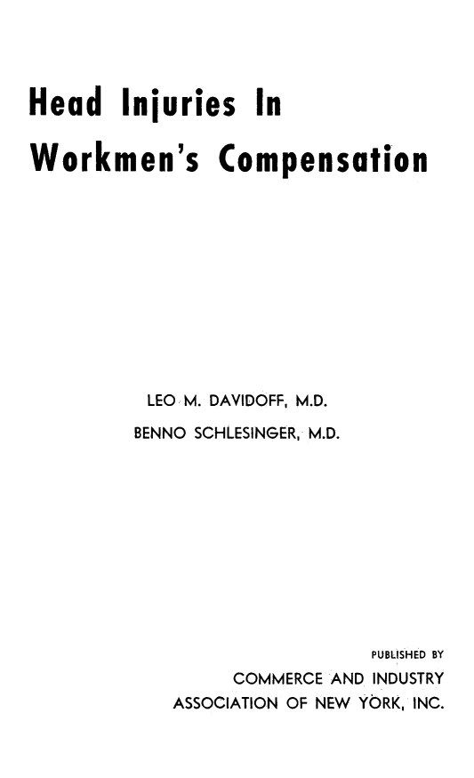 handle is hein.beal/hdinjrswk0001 and id is 1 raw text is: 




Head Injuries In


Workmen's Compensation












          LEO, M. DAVIDOFF, M.D.

          BENNO SCHLESINGER, M.D.











                             PUBLISHED BY
                 COMMERCE AND INDUSTRY
            ASSOCIATION OF NEW YORK, INC.


