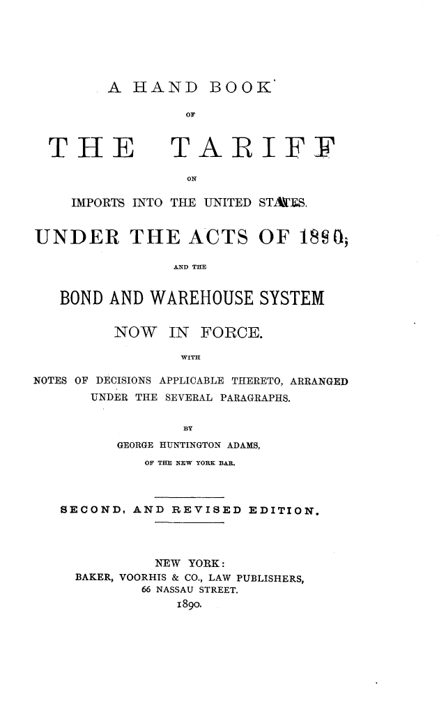 handle is hein.beal/hdktus0001 and id is 1 raw text is: 






A  HAND BOOK

         OF


THE


TARIFF


ON


    IMPORTS INTO THE UNITED STA[S.


UNDER THE ACTS OF 18SO

                AND THE


   BOND  AND WAREHOUSE SYSTEM


         NOW   IN  FORCE.

                 WITH

NOTES OF DECISIONS APPLICABLE THERETO, ARRANGED
      UNDER THE SEVERAL PARAGRAPHS.


                 BY
         GEORGE HUNTINGTON ADAMS,
             OF THE NEW YORK BAR.



   SECOND, AND  REVISED EDITION.




              NEW YORK:
     BAKER, VOORHIS & CO., LAW PUBLISHERS,
            66 NASSAU STREET.
                1890.



