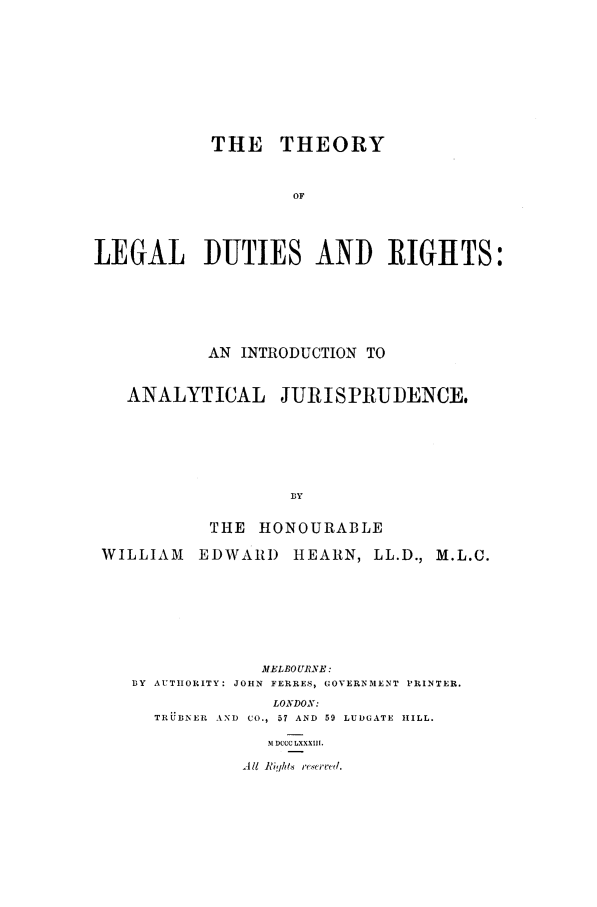 handle is hein.beal/hearnwe0001 and id is 1 raw text is: THE THEORY
OF
LEGAL DUTIES AND RIGHTS:

AN INTRODUCTION TO
ANALYTICAL JURISPRUDENCE,
BY
THE HONOURABLE
WILLIAM      EDWAR) HEARN, LL.D., M.L.C.
MELBOURNE:
BY AUTHORITY: JOHN FERRES, GOVERNMENT PRINTER.
LONDON:
TRUBNER AND CO., 57 AND 59 LUDGATE HILL.
.M DCCCLXXXIII.
A I Ji' ,/t.i re .erved.



