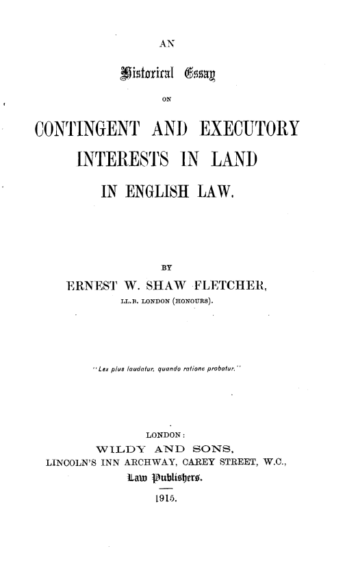 handle is hein.beal/hecexil0001 and id is 1 raw text is: 








                   ON


CONTINGENT AND EXECUTORY


  INTERESTS IN LAND


     IN ENGLISH LAW.






              BY

ERNEST W. SHAW FLETCHER,
        LL.B. LONDON (HONOURS).


        Lex plus laudatur, quando ratione probatur





               LONDON:
       WIiLDY AND SONS.
LINCOLN'S INN ARCHWAY, CAREY STREET, W.C.,
            ILawn jublio1, .

                N9OP3


