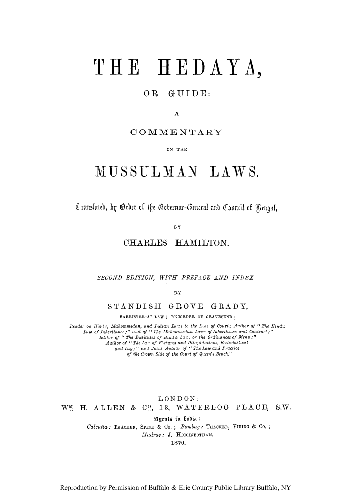 handle is hein.beal/hedaya0001 and id is 1 raw text is: THE

HEDAYA,

OR GUIDE:
A
COMMENTARY
O-N THE

MUSSULMAN LAWS.
Franslateb, y (ther f fe Scrnor- ntural alb foncil0T of Ngpi,
BY
CHARLES HAMILTON.

SECOND EDITION, WITH PREFACE AND INDEX
BY
STANDISH GROVE GRADY,
BARRISTER-AT-LAW; RECORDER OF GRAVESEND ;
Reader on Hfinld', Mahommedan, and Indian Laws to the lans of Court; Author of  The Hindu
Law of Inheritance; aad of  The Mfahonmedan Laws ofInheritance and Contract;
Editor of  The Institutes of H1inda Law, or the Ordinances of Menu;
Author of  The Laeo of Fixtures and Dilapidations, Ecclesiastical
and Lay; and Joint Author of  The Law and Practice
of the Crown Side of the Court qf Queen's Bench.
LONDON:
W1 H. ALLEN & CO, 13, WATERLOO PLACE, S.W.
lgents  in  n :ta:
Calcutta: THACKER, SPINK & Co. ; Bombay: THACKER, INING Co.
Madras; J. HIGGBOIAM.
1870.

Reproduction by Permission of Buffalo & Erie County Public Library Buffalo, NY


