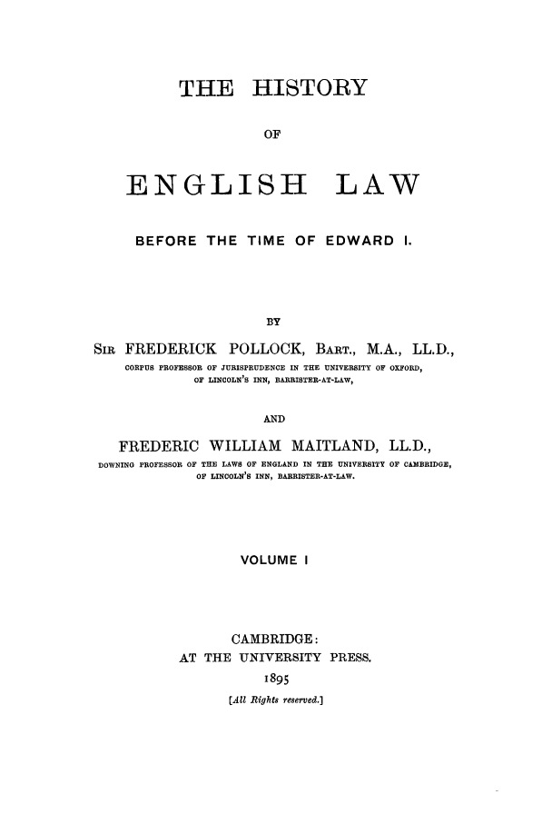 handle is hein.beal/heinlwbt0001 and id is 1 raw text is: THE HISTORY
OF
ENGLISH LAW
BEFORE THE TIME OF EDWARD               I.
BY
SIR FREDERICK POLLOCK, BART., M.A., LL.D.,
CORPUS PROFESSOR OF JURISPRUDENCE IN THE UNIVERSITY OF OXFORD,
OF LINCOLN'S INN, BARRISTER-AT-LAW,
AND
FREDERIC WILLIAM MAITLAND, LL.D.,
DOWNING PROFESSOR OF THE LAWS OF ENGLAND IN THE UNIVERSITY OF CAMBRIDGE,
OF LINCOLN'S INN, BARRISTER-AT-LAW.
VOLUME I
CAMBRIDGE:
AT THE UNIVERSITY PRESS.
1895
(Ail Rights reserved.]


