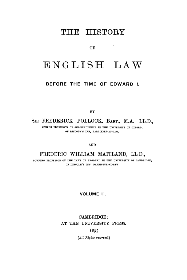 handle is hein.beal/heinlwbt0002 and id is 1 raw text is: THE HISTORY
OF
ENGLISH LAW
BEFORE THE TIME OF EDWARD I.
BY
SIR FREDERICK POLLOCK, BART., M.A., LL.D.,
CORPUS PROFESSOR OF JURISPRUDENCE IN THE UNIVERSITY OF OXFORD,
OF LINCOLN'S INN, BARRISTER-AT-LAW,
AND
FREDERIC WILLIAM MAITLAND, LL.D.,
DOWNING PROFESSOR OF THE LAWS OF ENGLAND IN THE UNIVERSITY OF CAMBRIDGE,
OF LINCOLN'S INN, BARRISTER-AT-LAW.
VOLUME II.
CAMBRIDGE:
AT THE UNIVERSITY PRESS.
1895
(Ail Rights reserved.]


