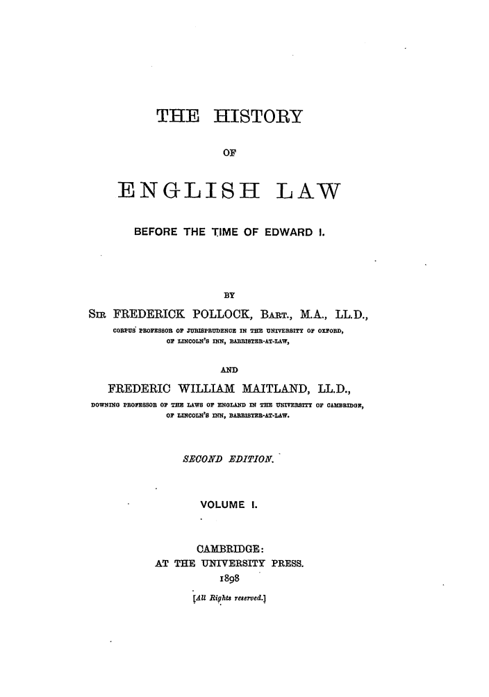 handle is hein.beal/helpm0001 and id is 1 raw text is: THE HISTORY
OF
ENGLISH LAW
BEFORE THE TIME OF EDWARD I.
BY
Sm FREDERICK POLLOCK, BART., M.A., LL.D.,
C0EUS PROFESSOR OF ZURISPRUDENOR IN TH UNMIVESITY OF OXFORD,
OF LINCOLN'S INN, A.mISTEB-AT-LAW,
AD
FREDERIC WILLIAM MAITLAND, LL.D.,
DOWNING PROFESSOR OF THE L&WS OF ENGLAND IN THE UNIVERSITY OF CAMEBIDGE,
Or LINCOLN'S InN, BARISTEn-AT-LAW.
SECOND EDITION.
VOLUME 1.
CAMBRIDGE:
AT THE UNIVERSITY PRESS.
1898
[AU Rights reserved.]


