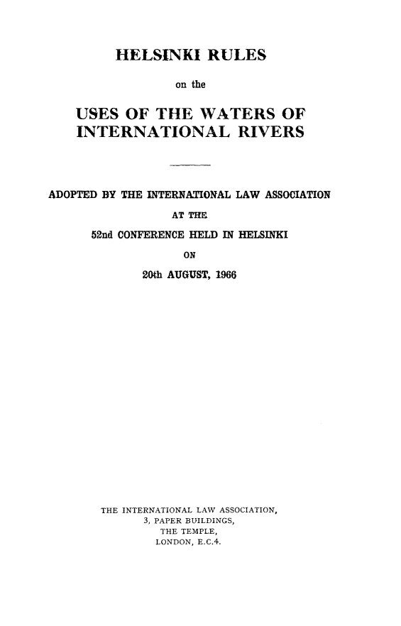 handle is hein.beal/helruwirv0001 and id is 1 raw text is: 



         HELSINKI RULES

                 on the


    USES  OF   THE   WATERS OF
    INTERNATIONAL RIVERS




ADOPTED BY THE INTERNATIONAL LAW ASSOCIATION

                 AT THE

      52nd CONFERENCE HELD IN HELSINKI

                  ON

             20th AUGUST, 1966





















       THE INTERNATIONAL LAW ASSOCIATION,
             3, PAPER BUILDINGS,
               THE TEMPLE,
               LONDON, E.C.4.


