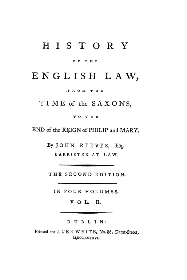 handle is hein.beal/helts0002 and id is 1 raw text is: H I S T O R

OF THE

ENGLISH

LAW,

.F R 0 M  T H E
TIME of the SAXONS,
TO THE
END of the RtIGN of PHILIP and MARY.

ByJOHN  REEVES,

Efcl.

BARRISTER AT LAW.
THE SECOND EDITION.
IN FOUR VOLUMES.
V O L. II.

D U B L I N:
Printed for L U K E W H I T E,. No. 86, Dame-Street,
MDCCLXXXVIl.


