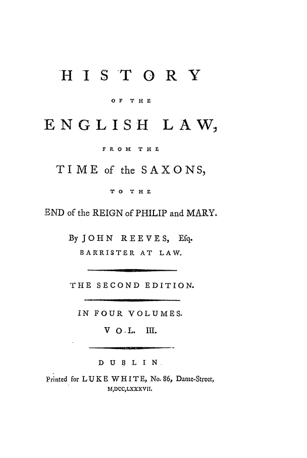handle is hein.beal/helts0003 and id is 1 raw text is: H I ST 0 R Y

OF THE

ENGLISH

LAW,

F R 0 M  THE
TIME of the SAX.ONS,
TO THE
END of the REIGN of PHILIP and MARY.
By JOHN REEVES, Efq.
BARRISTER AT LAW.
THE SECOND EDITION.
IN FOUR VOLUMES.
V O - L. III.

DUBLIN
Printed for L U K E W H I T E, No. 86, Dame-Street,
M1DCCLXXXVII.


