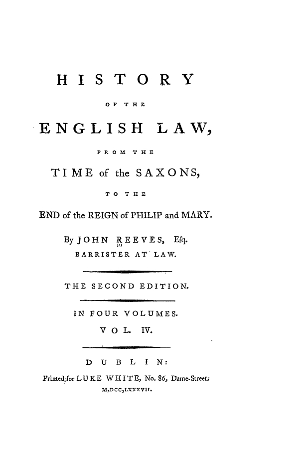 handle is hein.beal/helts0004 and id is 1 raw text is: H I S T O R

OF THE

ENGLISH

LAW,

FROM THE
TIME of the SAXONS,
TO THE
END of the REIGN of PHILIP and MARY.

ByJOHN REEVES,
91J

Efq.

BARRISTER AT LAW.
THE SECOND EDITION.
IN FOUR VOLUMES.
VO L. IV.

D   U   B   L   I  N:
Printed4for L U K E W H I T E, No. 86, Dame-Street.
MDCCLXXXVII.

Y

]


