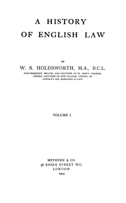 handle is hein.beal/henglsw0001 and id is 1 raw text is: 





      A HISTORY



OF ENGLISH LAW







                  BY


W. S. HOLDSWORTH, M.A.,


B.C.L.


VICE-PRESIDENT, FELLOW, AND LECTURER OF ST JOHN'S COLLEGE,
    OXFORD, LECTURER OF NEW COLLEGE, OXFORD, OF
         LINCOLN'S INN, BARRISTER-AT-LAW


     VOLUME I













   METHUEN & CO.
36 ESSEX STREET W.C.
     LONDON
        1903


