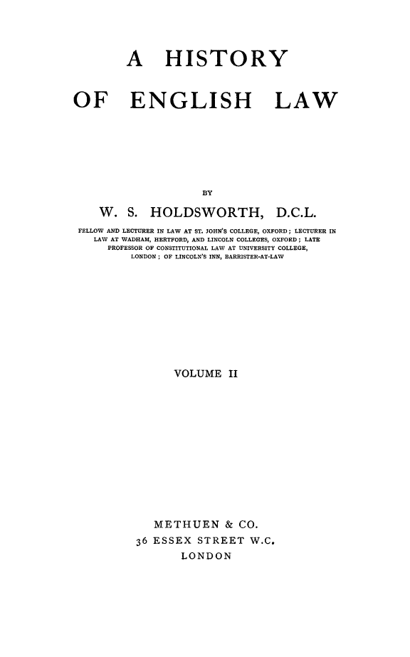 handle is hein.beal/henglsw0002 and id is 1 raw text is: 




         A HISTORY


OF ENGLISH LAW







                      BY


W. S. HOLDSWORTH,


D.C.L.


FELLOW AND LECTURER IN LAW AT ST. JOHN'S COLLEGE, OXFORD; LECTURER IN
   LAW AT WADHAM, HERTFORD, AND LINCOLN COLLEGES, OXFORD; LATE
     PROFESSOR OF CONSTITUTIONAL LAW AT UNIVERSITY COLLEGE,
         LONDON; OF LINCOLN'S INN, BARRISTER-AT-LAW










                VOLUME II












             METHUEN & CO.
          36 ESSEX STREET W.C.
                  LONDON


