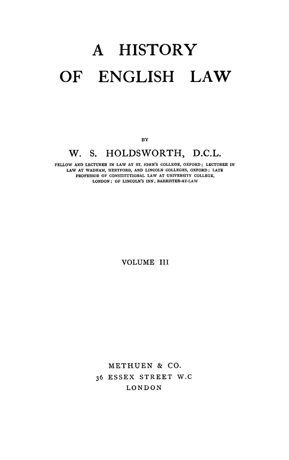 handle is hein.beal/henglsw0003 and id is 1 raw text is: 





        A HISTORY



OF ENGLISH LAW







                     BY


W. S. HOLDSWORTH,


D.C.L.


FELLOW AND LECTURER IN LAW AT ST. JOHN'S COLLEGE, OXFORD; LECTURER IN
   LAW AT WADHAM, HERTFORD, AND LINCOLN COLLEGES, OXFORD; LATE
     PROFESSOR OF CONSTITUTIONAL LAW AT UNIVERSITY COLLEGE,
          LONDON; OF LINCOLN'S INN, BARRISTER-AT-LAW











                 VOLUME III














              METHUEN & CO.
           36 ESSEX STREET W.C
                  LONDON


