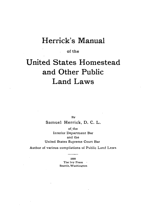 handle is hein.beal/hermostp0001 and id is 1 raw text is: 










      Herrick's Manual

                of the


United States Homestead

      and Other Public

          Land Laws








                  By
        Samuel Herrick, D. C. L.
                of.the
          Interior Department Bar
                and the
       United States Supreme Court Bar
 Author of various compilations of Public Land Laws


                 1909
               The Ivy Press
             Seattle,Washington


