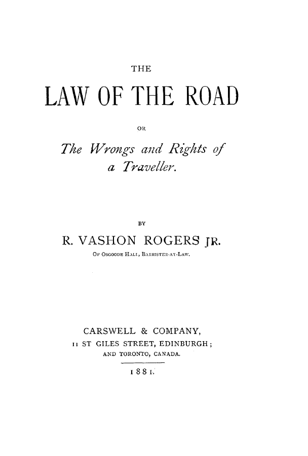 handle is hein.beal/hewhero0001 and id is 1 raw text is: THE

LAW OF THE ROAD
OR
The Wrongs and Rigkts of
a Traveller.
BY
R. VASHON ROGERS JR.
OP OSGOODE HALL, BARRISTERZAT-LAW.

CARSWELL & COMPANY,
II ST GILES STREET, EDINBURGH;
AND TORONTO, CANADA.
I 88 I.


