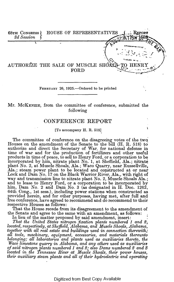 handle is hein.beal/hfma0001 and id is 1 raw text is: 




68TI  CONGREss    HOUSE   OF  REPRESENTATIVES        '       oxe
   2d Session  j




AUTHORfZE THE SALE OF MUSCLE SHO                     O  HENRY
                             FORD                 -


               FEBRUARY 26, 1925.-Ordered to be printed


Mr.  McKENZIE,   from the committee  of conference, submitted the
                            following

                 CONFERENCE REPORT
                      [To accompany H. R. 518]

   The committee  of conference on the disagreeing votes of the twq
Houses  on the amendment  of the Senate to the bill (H. R. 518) to
authorize and direct the Secretary of War, for national defense in
time of war  and for the production of fertilizers and other useful
products in time of peace, to sell to Henry Ford, or a corporation to be
incorporated by him, nitrate plant No. 1, at Sheffield, Ala.; nitrat6
plant No. 2, at Muscle Shoals, Ala.; Waco Quarry, near Russellville,
Ala.; steam power  plant to be located and constructed at or near
Lock and Dam   No. 17 on the Black Warrior River, Ala., with right of
way  and transmission line to nitrate plant No. 2, Muscle Shoals Ala.;
and to lease to Henry Ford, or a corporation to be incorporated by
him, Dam   No. 2  and Dam   No. 3 (as designated in H. Doc. 1262,
64th Cong., 1st sess.), including power stations when constructed as
provided herein and  for other purposes, having met, after full and
free conference, have agreed to recommend and do recommend to their
respective Houses as follows:
  That  the House recede from its disagreement to the amendment of
the Senate and agree to the same with an amendment, as follows:
  In lieu of the matter proposed by said amendment, insert:
  That  the United States nitrogen fixation plants numbered 1 and 2;
located, respectively, at Sheffield, Alabama, and Muscle Shoals, Alabama,
together with all real estate and buildings used in connection therewith;
alt tools, machinery, equipment, accessories, and materials thereunto
belonging; all laboratories and plants used as auxiliaries thereto, the
Waco  limestone quarry in Alabama, and any others used as auxiliaries
of said nitrogen plants numbered 1 and 2; also Dams numbered 2 and 8
located in the Tennessee River at Muscle Shoals, their power houses,
their auxiliary steam plants and all of their hydroelectric and operating


Digitized from Best Copy Available



