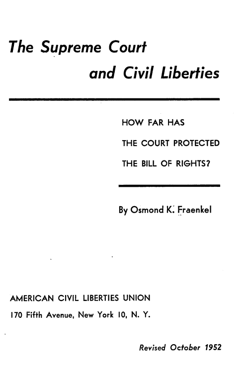 handle is hein.beal/hfpbr0001 and id is 1 raw text is: 



The Supreme Court


               and Civil Liberties


HOW FAR HAS

THE COURT PROTECTED

THE BILL OF RIGHTS?


                     By Osmond K. Fraenkel








AMERICAN CIVIL LIBERTIES UNION
170 Fifth Avenue, New York 10, N. Y.


Revised October 1952


