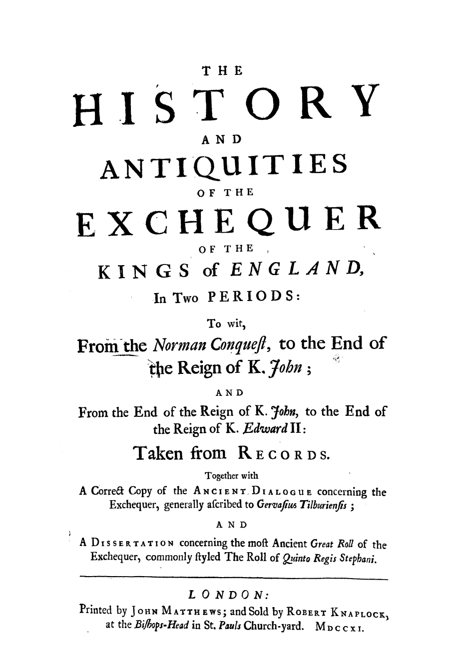 handle is hein.beal/hianqwi0001 and id is 1 raw text is: THE

HISTRY
AND
ANTIQUITIES
OF THE
EXCHEQUER
OF THE
KINGS of ENGLAND,
In Two PERIODS:
To wit,
Froin the Norman Conquefl, to the End of
ijie Reign of K. John;
AND
From the End of the Reign of K. John, to the End of
the Reign of K. Edward II:
Taken from RECORDS.
Together with
A Corre6t Copy of the ANCIENT. DIALOOUE concerning the
Exchequer, generally afcribed to Gervafus Tilburienfis;
AND
A DIsSE R TAT ION concerning the moft Ancient Great Roll of the
Exchequer, commonly flyled The Roll of Quinto Regis Stephani.
LONDO N:
Printed by JOHN MATTHEWS; and Sold by ROBERT KNAPLOCKz
at the Bi/bops-Head in St. Pauls Church-yard.  M cc x i.


