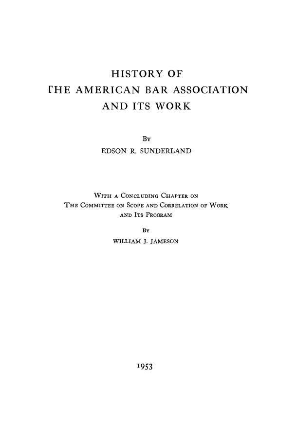 handle is hein.beal/hibasswo0001 and id is 1 raw text is: HISTORY OF
[HE AMERICAN BAR ASSOCIATION
AND ITS WORK
By
EDSON R. SUNDERLAND
WITH A CONCLUDING CHAPTER ON
THE COMMITTEE ON SCOPE AND CORRELATION OF WORK
AND ITS PROGRAM
By
WILLIAM J. JAMESON

1953


