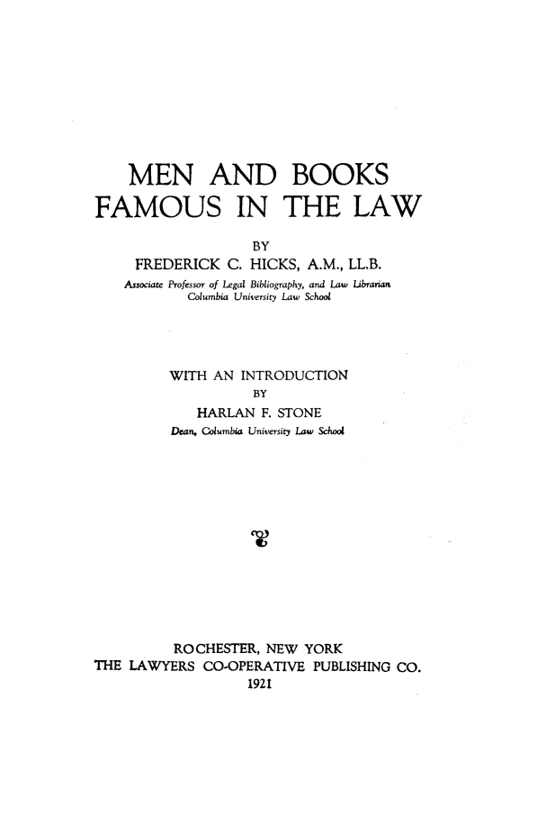 handle is hein.beal/hicks0001 and id is 1 raw text is: MEN AND BOOKS
FAMOUS IN THE LAW
BY
FREDERICK C. HICKS, A.M., LL.B.
Associate Professor of Legal Bibliography, and Law Librarian
Columbia University Law School

WITH AN INTRODUCTION
BY
HARLAN F. STONE
Dean, Columbia University Law School
ROCHESTER, NEW YORK
THE LAWYERS CO-OPERATIVE PUBLISHING CO.
1921


